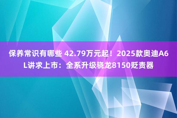 保养常识有哪些 42.79万元起！2025款奥迪A6L讲求上市：全系升级骁龙8150贬责器