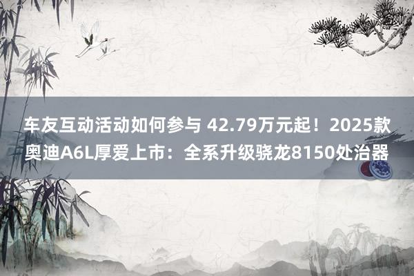 车友互动活动如何参与 42.79万元起！2025款奥迪A6L厚爱上市：全系升级骁龙8150处治器