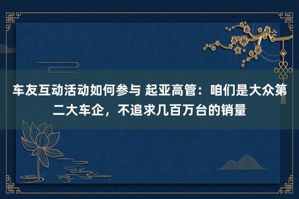 车友互动活动如何参与 起亚高管：咱们是大众第二大车企，不追求几百万台的销量