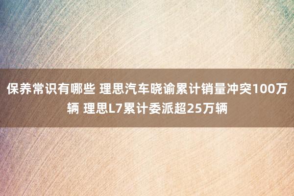 保养常识有哪些 理思汽车晓谕累计销量冲突100万辆 理思L7累计委派超25万辆