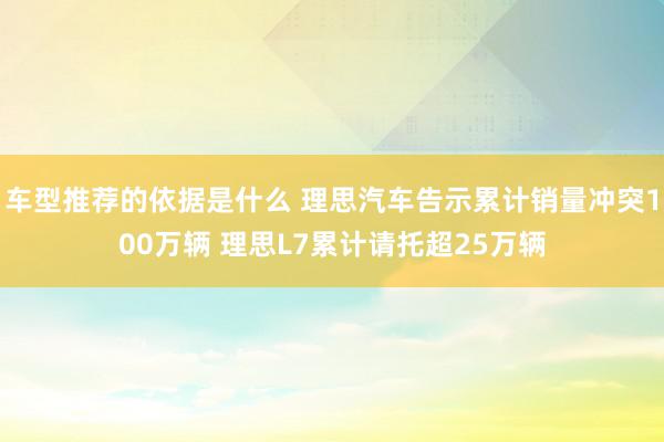 车型推荐的依据是什么 理思汽车告示累计销量冲突100万辆 理思L7累计请托超25万辆