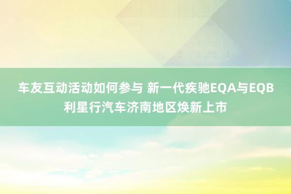 车友互动活动如何参与 新一代疾驰EQA与EQB利星行汽车济南地区焕新上市