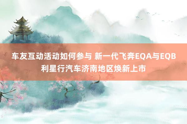 车友互动活动如何参与 新一代飞奔EQA与EQB利星行汽车济南地区焕新上市