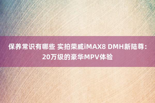 保养常识有哪些 实拍荣威iMAX8 DMH新陆尊：20万级的豪华MPV体验