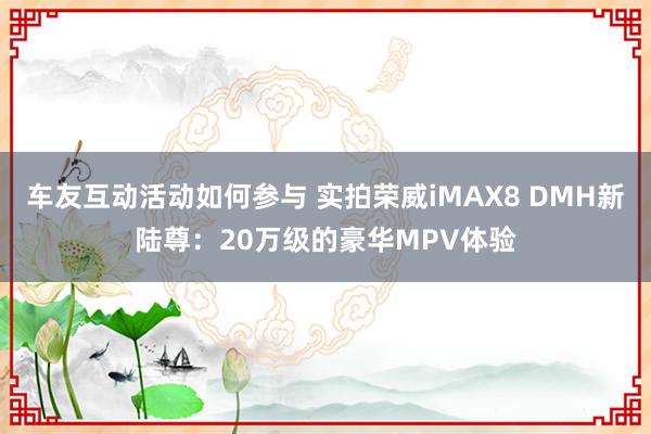 车友互动活动如何参与 实拍荣威iMAX8 DMH新陆尊：20万级的豪华MPV体验