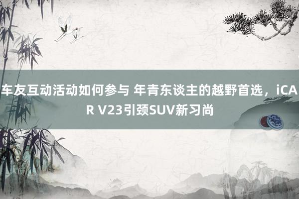 车友互动活动如何参与 年青东谈主的越野首选，iCAR V23引颈SUV新习尚