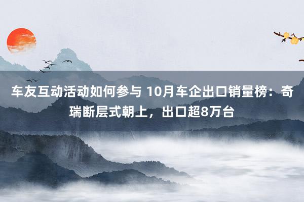 车友互动活动如何参与 10月车企出口销量榜：奇瑞断层式朝上，出口超8万台