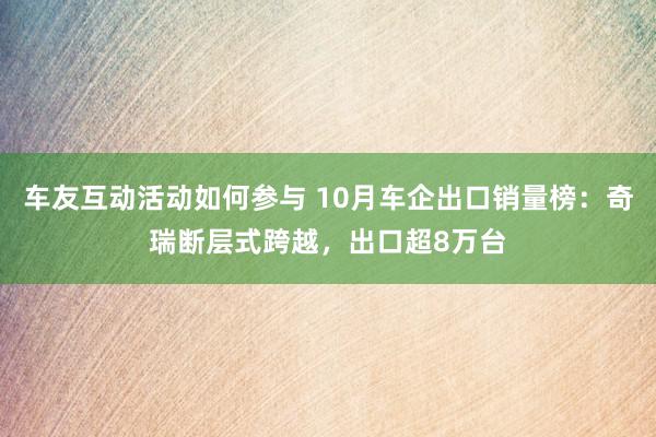 车友互动活动如何参与 10月车企出口销量榜：奇瑞断层式跨越，出口超8万台