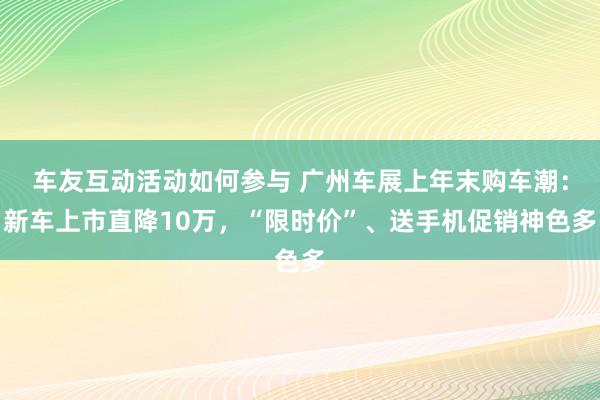 车友互动活动如何参与 广州车展上年末购车潮：新车上市直降10万，“限时价”、送手机促销神色多