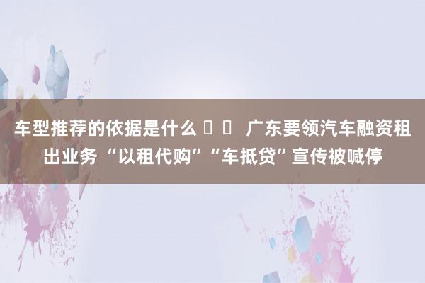 车型推荐的依据是什么 		 广东要领汽车融资租出业务 “以租代购”“车抵贷”宣传被喊停