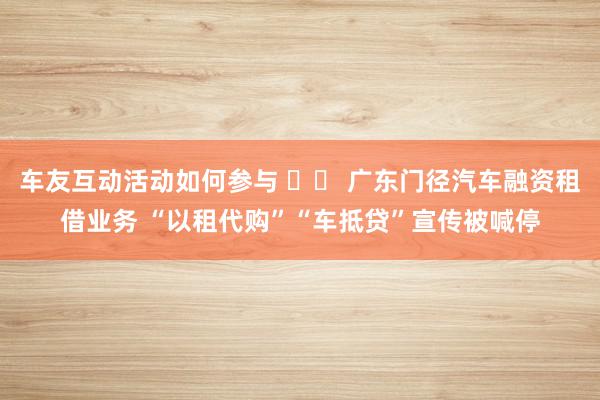 车友互动活动如何参与 		 广东门径汽车融资租借业务 “以租代购”“车抵贷”宣传被喊停