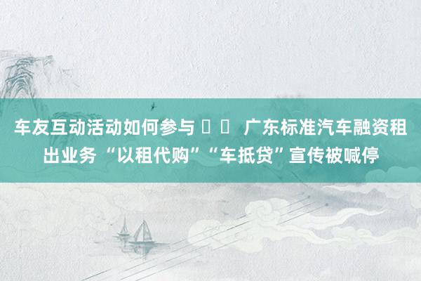 车友互动活动如何参与 		 广东标准汽车融资租出业务 “以租代购”“车抵贷”宣传被喊停