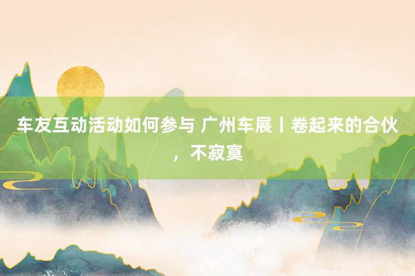 车友互动活动如何参与 广州车展丨卷起来的合伙，不寂寞