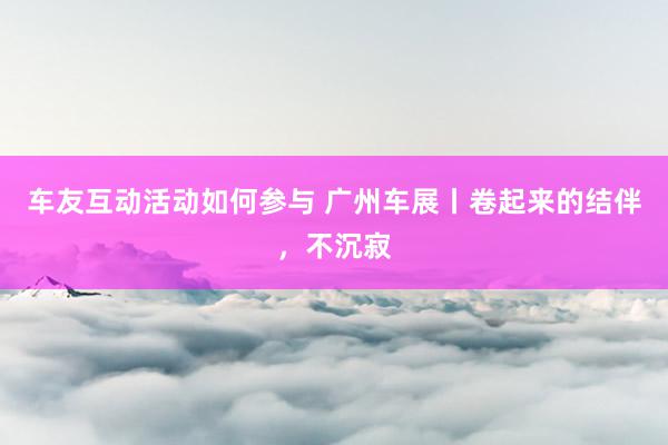 车友互动活动如何参与 广州车展丨卷起来的结伴，不沉寂