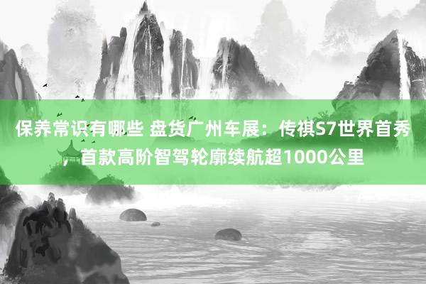 保养常识有哪些 盘货广州车展：传祺S7世界首秀，首款高阶智驾轮廓续航超1000公里