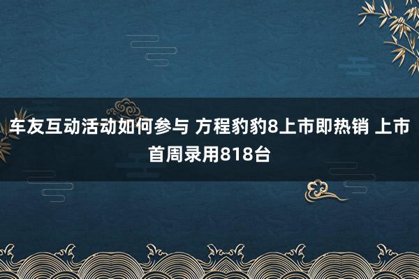 车友互动活动如何参与 方程豹豹8上市即热销 上市首周录用818台