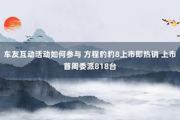 车友互动活动如何参与 方程豹豹8上市即热销 上市首周委派818台