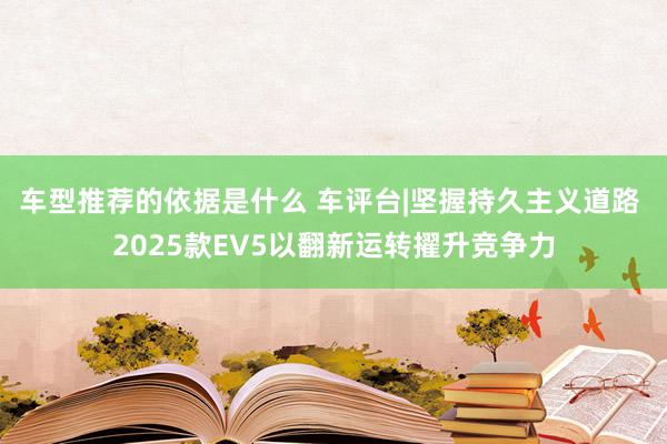 车型推荐的依据是什么 车评台|坚握持久主义道路 2025款EV5以翻新运转擢升竞争力