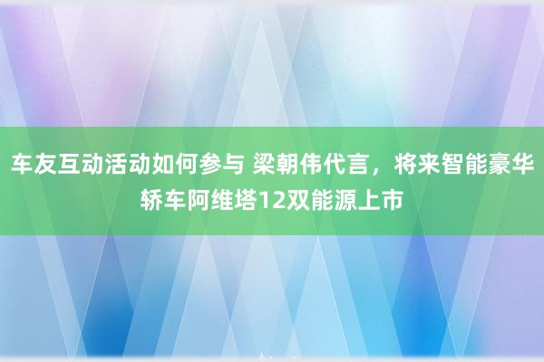 车友互动活动如何参与 梁朝伟代言，将来智能豪华轿车阿维塔12双能源上市