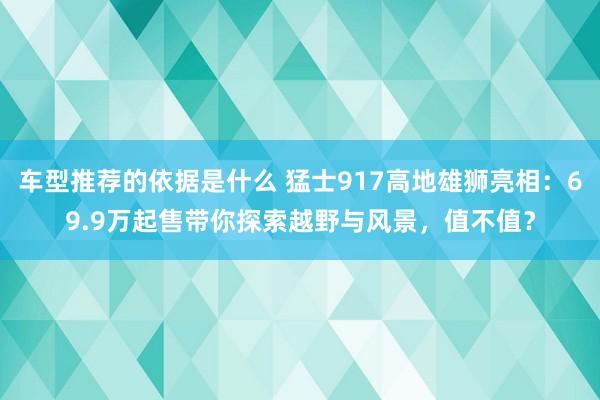 车型推荐的依据是什么 猛士917高地雄狮亮相：69.9万起售带你探索越野与风景，值不值？