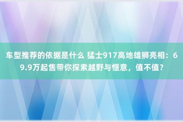 车型推荐的依据是什么 猛士917高地雄狮亮相：69.9万起售带你探索越野与惬意，值不值？