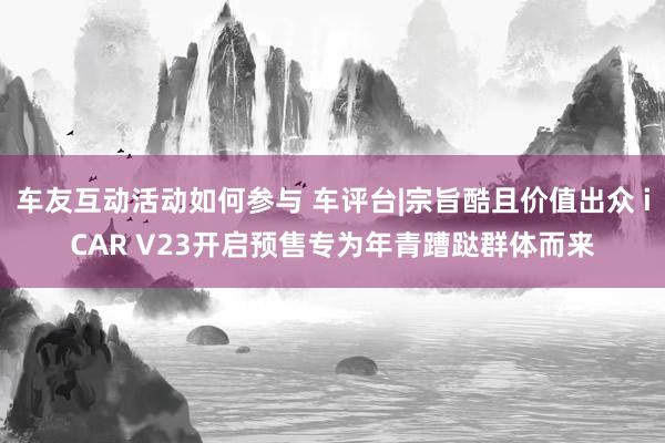 车友互动活动如何参与 车评台|宗旨酷且价值出众 iCAR V23开启预售专为年青蹧跶群体而来