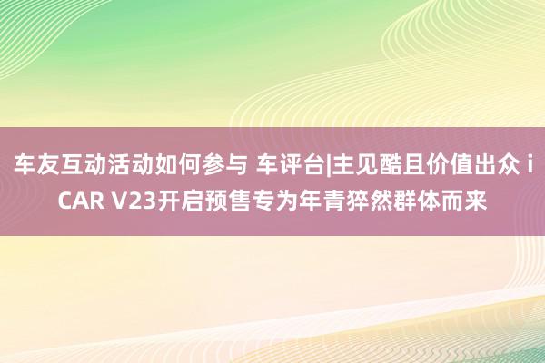 车友互动活动如何参与 车评台|主见酷且价值出众 iCAR V23开启预售专为年青猝然群体而来