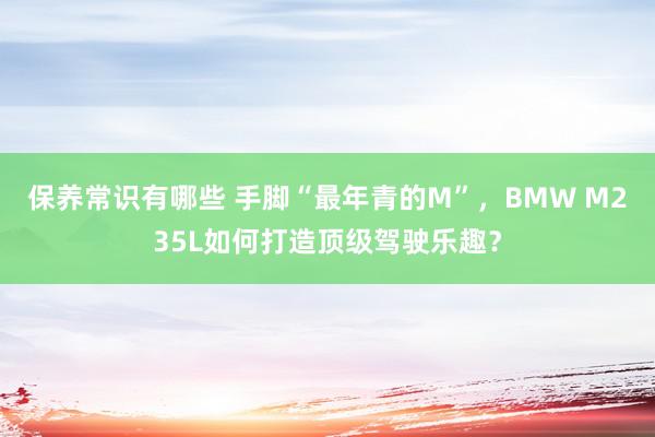 保养常识有哪些 手脚“最年青的M”，BMW M235L如何打造顶级驾驶乐趣？