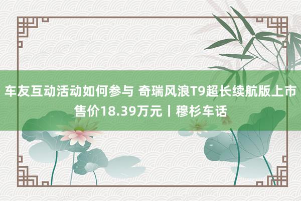 车友互动活动如何参与 奇瑞风浪T9超长续航版上市售价18.39万元丨穆杉车话