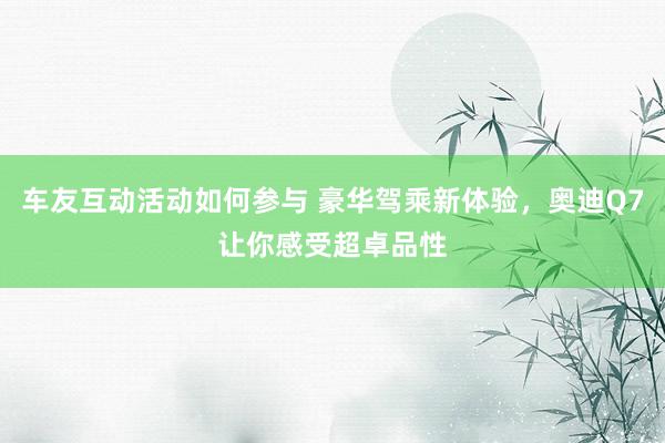 车友互动活动如何参与 豪华驾乘新体验，奥迪Q7让你感受超卓品性