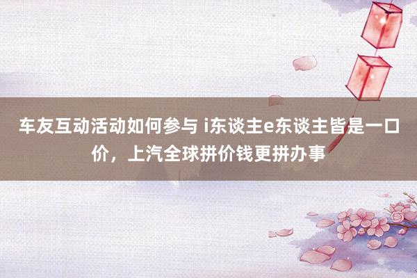 车友互动活动如何参与 i东谈主e东谈主皆是一口价，上汽全球拼价钱更拼办事