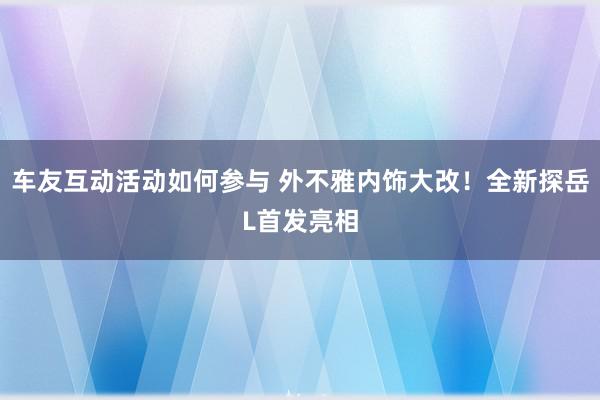 车友互动活动如何参与 外不雅内饰大改！全新探岳L首发亮相