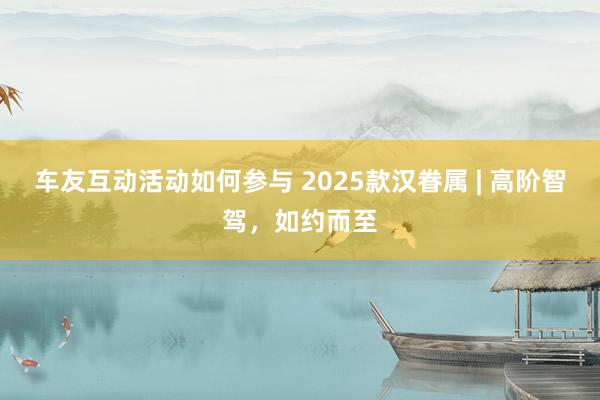 车友互动活动如何参与 2025款汉眷属 | 高阶智驾，如约而至