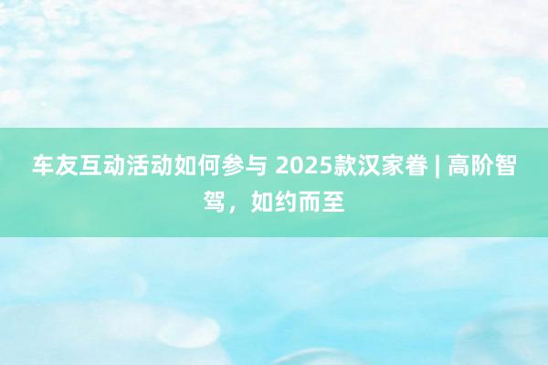 车友互动活动如何参与 2025款汉家眷 | 高阶智驾，如约而至