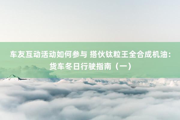 车友互动活动如何参与 搭伙钛粒王全合成机油：货车冬日行驶指南（一）