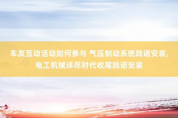 车友互动活动如何参与 气压制动系统践诺安装,电工机械详尽时代收尾践诺安装