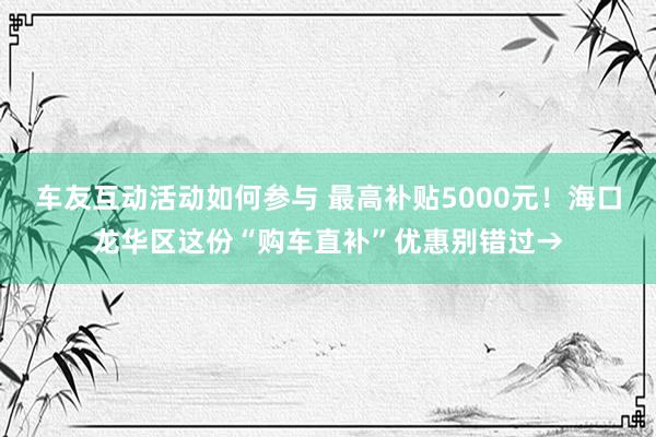 车友互动活动如何参与 最高补贴5000元！海口龙华区这份“购车直补”优惠别错过→