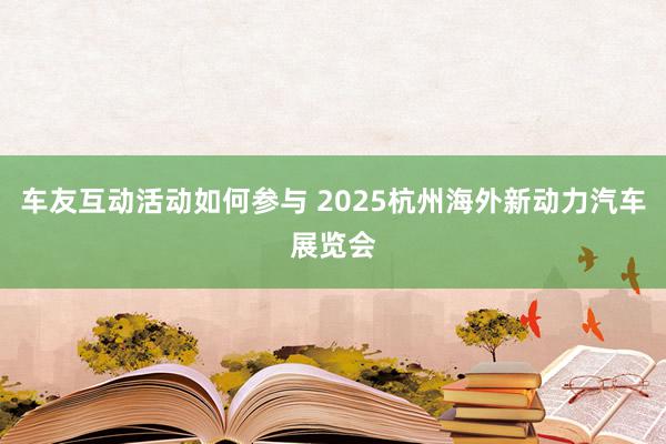 车友互动活动如何参与 2025杭州海外新动力汽车展览会