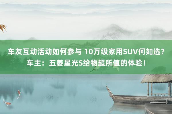 车友互动活动如何参与 10万级家用SUV何如选？车主：五菱星光S给物超所值的体验！