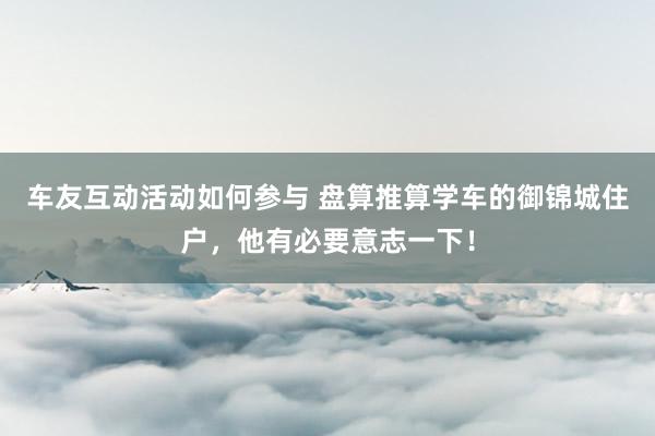 车友互动活动如何参与 盘算推算学车的御锦城住户，他有必要意志一下！