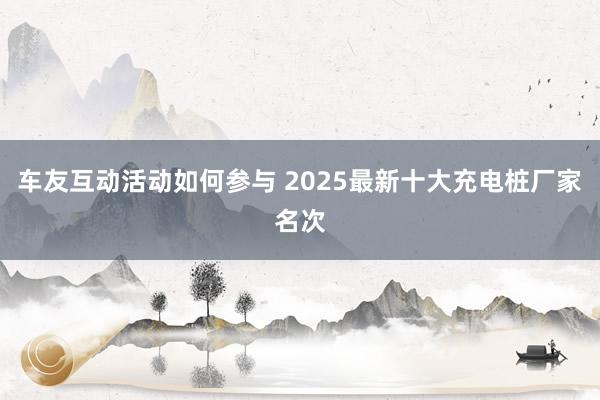 车友互动活动如何参与 2025最新十大充电桩厂家名次