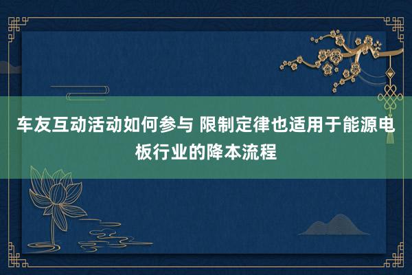 车友互动活动如何参与 限制定律也适用于能源电板行业的降本流程