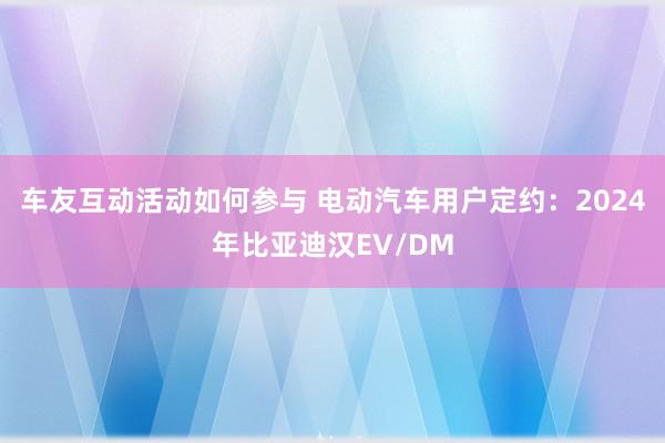 车友互动活动如何参与 电动汽车用户定约：2024年比亚迪汉EV/DM