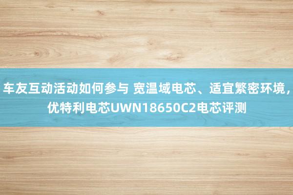 车友互动活动如何参与 宽温域电芯、适宜繁密环境，优特利电芯UWN18650C2电芯评测