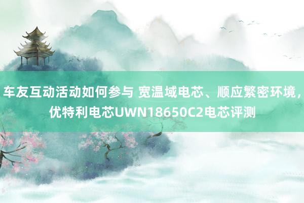 车友互动活动如何参与 宽温域电芯、顺应繁密环境，优特利电芯UWN18650C2电芯评测