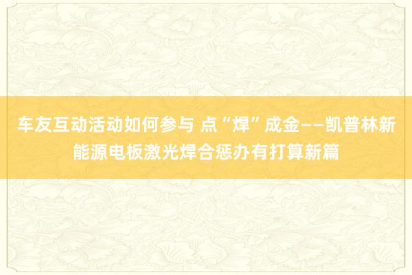 车友互动活动如何参与 点“焊”成金——凯普林新能源电板激光焊合惩办有打算新篇