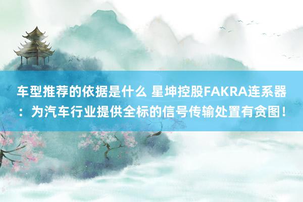 车型推荐的依据是什么 星坤控股FAKRA连系器：为汽车行业提供全标的信号传输处置有贪图！