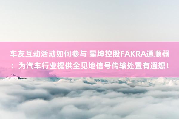 车友互动活动如何参与 星坤控股FAKRA通顺器：为汽车行业提供全见地信号传输处置有遐想！