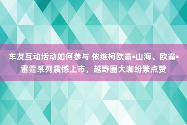 车友互动活动如何参与 依维柯欧霸•山海、欧霸•雷霆系列震憾上市，越野圈大咖纷繁点赞