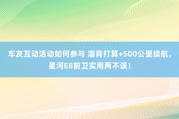 车友互动活动如何参与 溜背打算+500公里续航，星河E8前卫实用两不误！